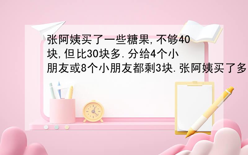 张阿姨买了一些糖果,不够40块,但比30块多.分给4个小朋友或8个小朋友都剩3块.张阿姨买了多少糖果