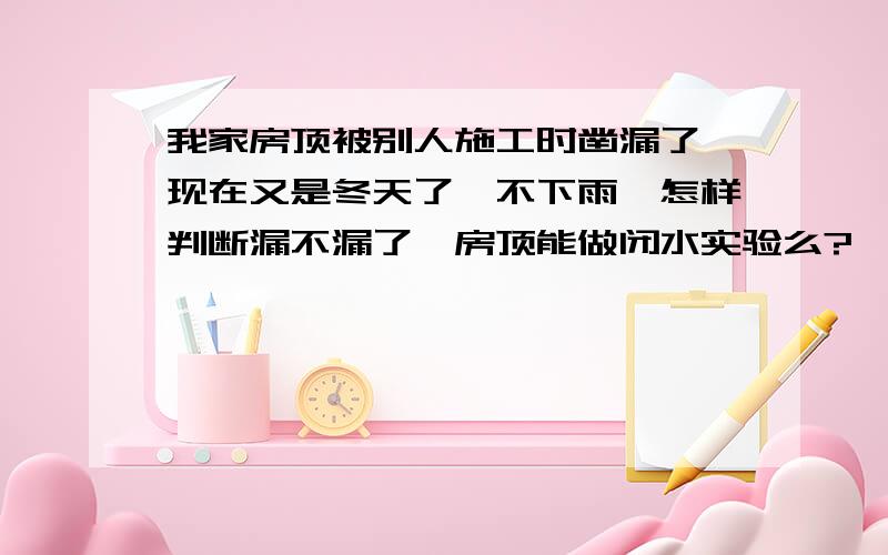 我家房顶被别人施工时凿漏了,现在又是冬天了,不下雨,怎样判断漏不漏了,房顶能做闭水实验么?