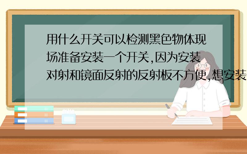 用什么开关可以检测黑色物体现场准备安装一个开关,因为安装对射和镜面反射的反射板不方便,想安装一个反射型开关检测管,白管能够检测到,黑管不可以,