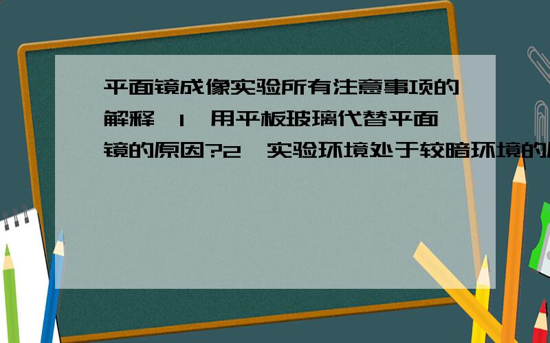 平面镜成像实验所有注意事项的解释,1、用平板玻璃代替平面镜的原因?2、实验环境处于较暗环境的原因?3、薄的玻璃比厚的玻璃好的原因?4、选取两根相同蜡烛的原因?5、实验中刻度尺的作用