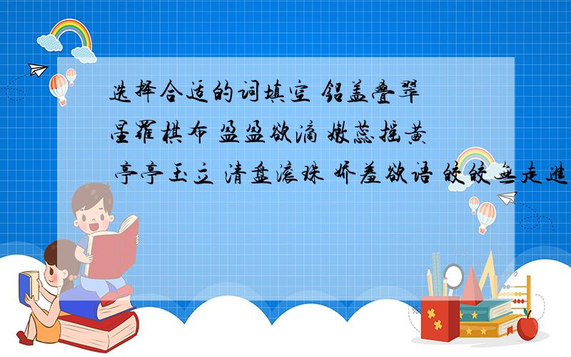 选择合适的词填空 铝盖叠翠 星罗棋布 盈盈欲滴 嫩蕊摇黄 亭亭玉立 清盘滚珠 娇羞欲语 皎皎无走进公园,首先映入眼帘的是（） （）的荷花.红荷垂露,（）；白荷带雨,（）怒放的（）,含苞