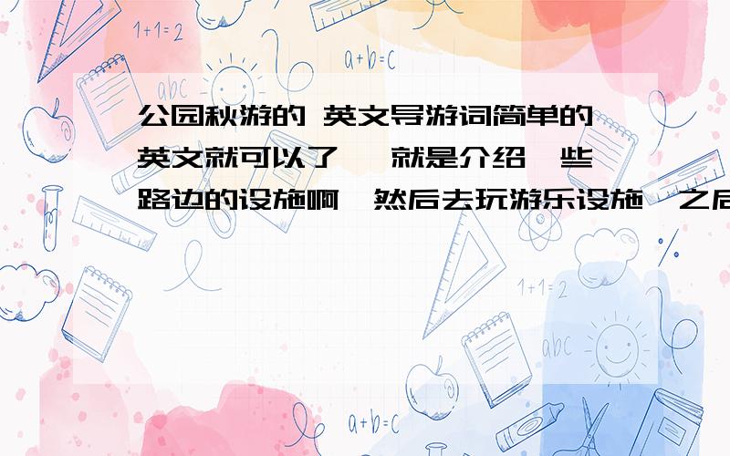 公园秋游的 英文导游词简单的英文就可以了 ,就是介绍一些路边的设施啊,然后去玩游乐设施,之后去野餐,最后再是结束的话语.