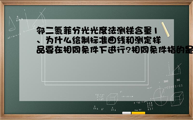 邻二氮菲分光光度法测铁含量1、为什么绘制标准曲线和测定样品要在相同条件下进行?相同条件指的是哪些?2、吸收曲线和标准曲线有何区别?在实际应用中各有何作用?3、实验所用的参比溶液