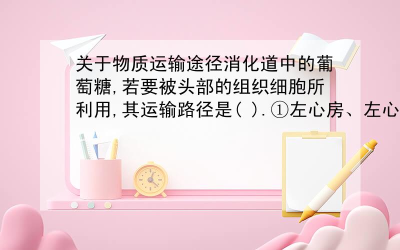 关于物质运输途径消化道中的葡萄糖,若要被头部的组织细胞所利用,其运输路径是( ).①左心房、左心室 ②右心房、右心室 ③肺 ④主动脉 ⑤肺动脉 ⑥肺静脉?⑦下腔静脉 ⑧颈动脉?A.⑦①⑥③