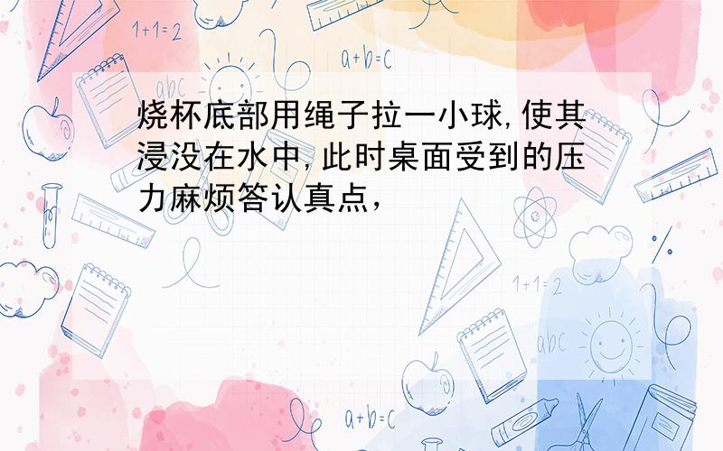 烧杯底部用绳子拉一小球,使其浸没在水中,此时桌面受到的压力麻烦答认真点，