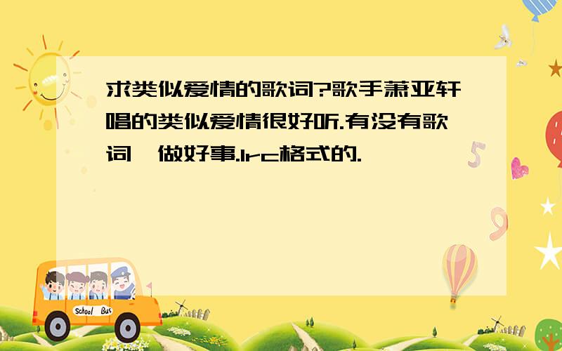 求类似爱情的歌词?歌手萧亚轩唱的类似爱情很好听.有没有歌词,做好事.lrc格式的.