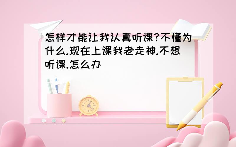 怎样才能让我认真听课?不懂为什么.现在上课我老走神.不想听课.怎么办