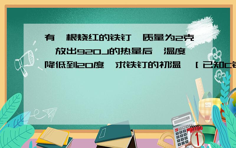 有一根烧红的铁钉,质量为2克,放出920J的热量后,温度降低到20度,求铁钉的初温,［已知C铁=0.46×10J/(kg.℃)］写公式在纸上拍照下来就好,