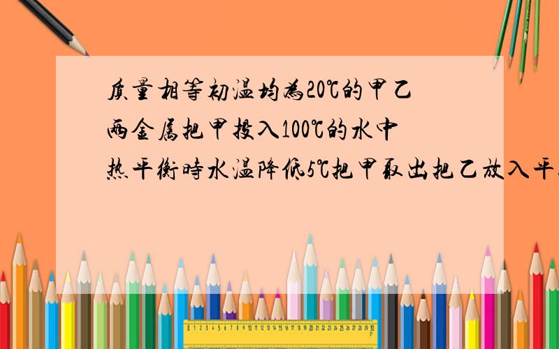 质量相等初温均为20℃的甲乙两金属把甲投入100℃的水中热平衡时水温降低5℃把甲取出把乙放入平衡时又降5℃不计热量损失两种金属比热容之比（）A1比2 B2比1 C14比15 D15比14