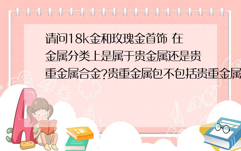 请问18k金和玫瑰金首饰 在金属分类上是属于贵金属还是贵重金属合金?贵重金属包不包括贵重金属合金?