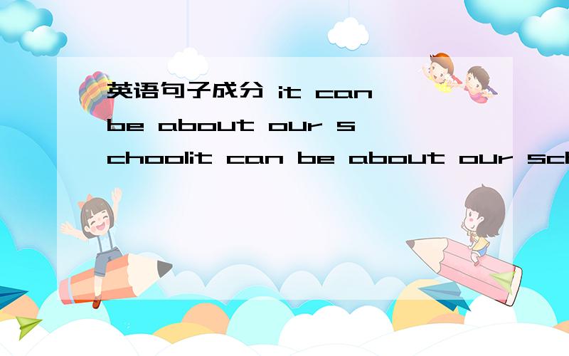 英语句子成分 it can be about our schoolit can be about our school 这句话怎么翻译?句子成分是怎样的?系动词是can be about 楼下的很专业哦，我是英语系大三的学生，在教初中的英语，是学生提问我的。