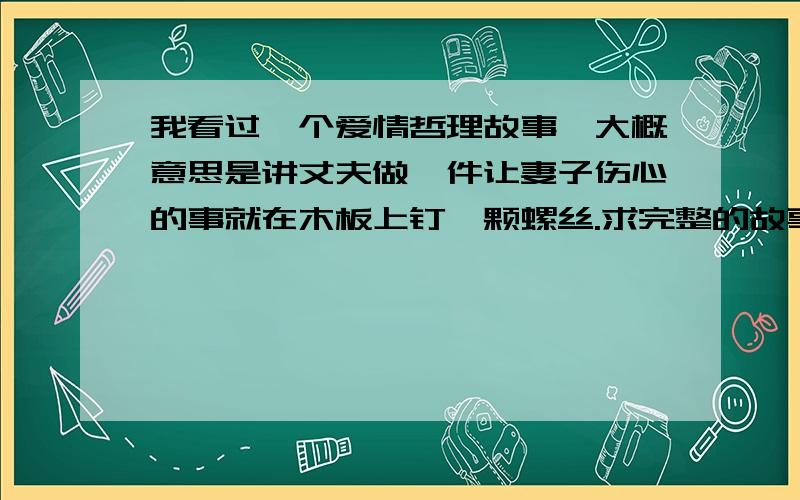 我看过一个爱情哲理故事,大概意思是讲丈夫做一件让妻子伤心的事就在木板上钉一颗螺丝.求完整的故事情节每做一件伤心事就钉一颗,后来木板上全是钉子.每做一件让妻子开心的事就拆一颗