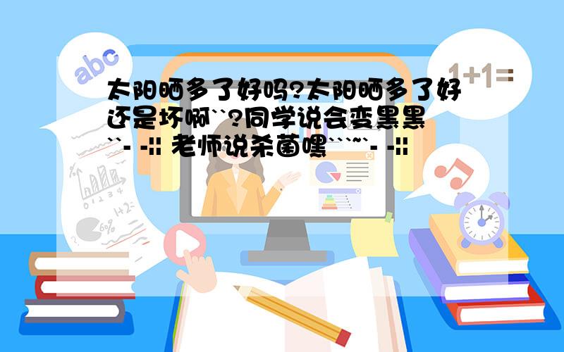 太阳晒多了好吗?太阳晒多了好还是坏啊``?同学说会变黑黑``- -|| 老师说杀菌嘿```~`- -||