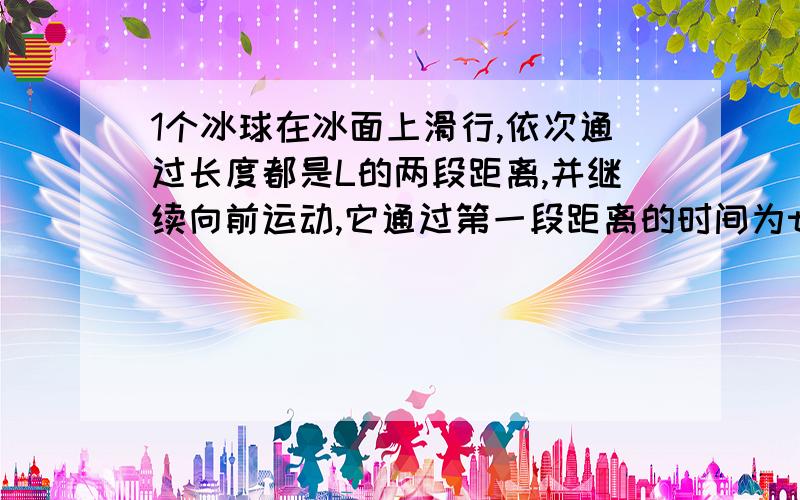 1个冰球在冰面上滑行,依次通过长度都是L的两段距离,并继续向前运动,它通过第一段距离的时间为t,通过第二段距离的时间为2t,如果冰球在冰面上的运动可看作匀变速运动,求冰球在第一段距