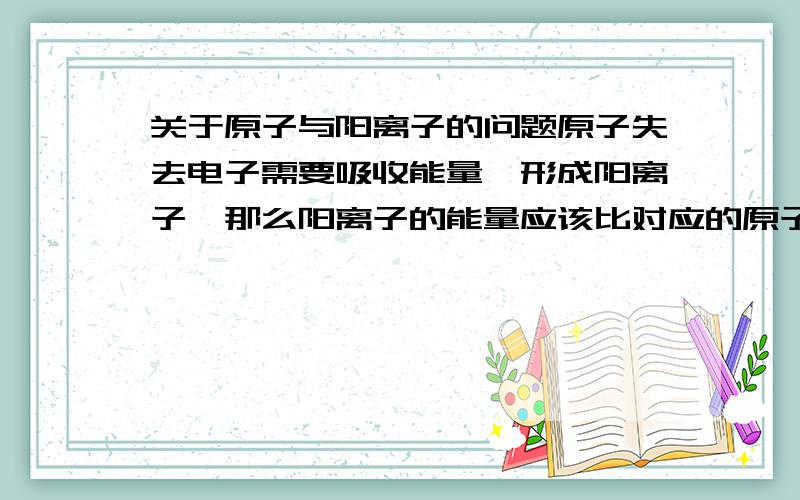 关于原子与阳离子的问题原子失去电子需要吸收能量,形成阳离子,那么阳离子的能量应该比对应的原子能量高,能量越低越稳定,那么为什么原子会极易形成相应的阳离子,也就是为什么阳离子