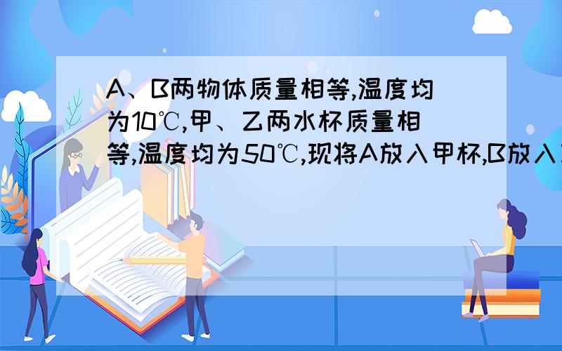 A、B两物体质量相等,温度均为10℃,甲、乙两水杯质量相等,温度均为50℃,现将A放入甲杯,B放入乙杯,热平衡后,甲杯水温降低4℃,乙杯水温降低8℃,则A、B两种物体的比热容之比为多少?