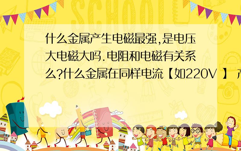 什么金属产生电磁最强,是电压大电磁大吗.电阻和电磁有关系么?什么金属在同样电流【如220V 】 产生的电磁大.金银铜.什么的 百十来字就好 通俗易懂