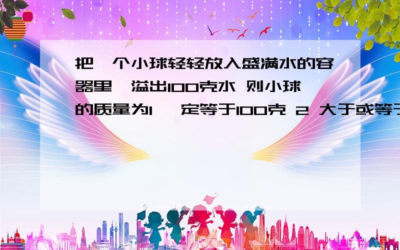 把一个小球轻轻放入盛满水的容器里,溢出100克水 则小球的质量为1 一定等于100克 2 大于或等于100克 3小于或等于100克 4 一定大于100克