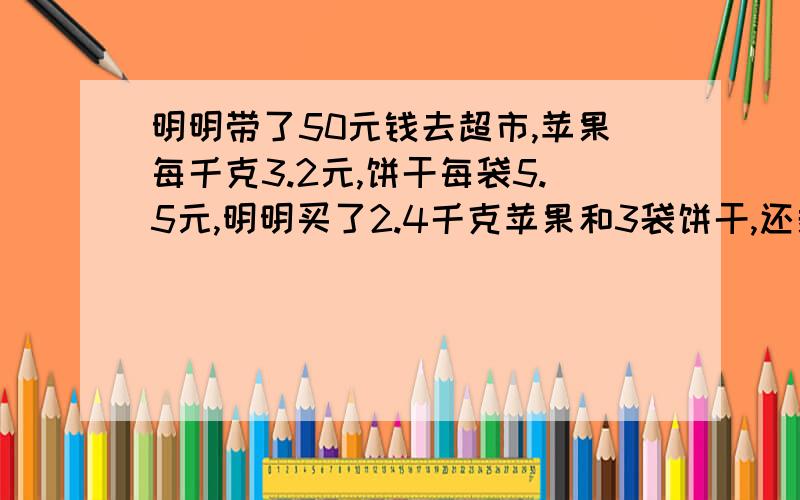 明明带了50元钱去超市,苹果每千克3.2元,饼干每袋5.5元,明明买了2.4千克苹果和3袋饼干,还剩多少钱?