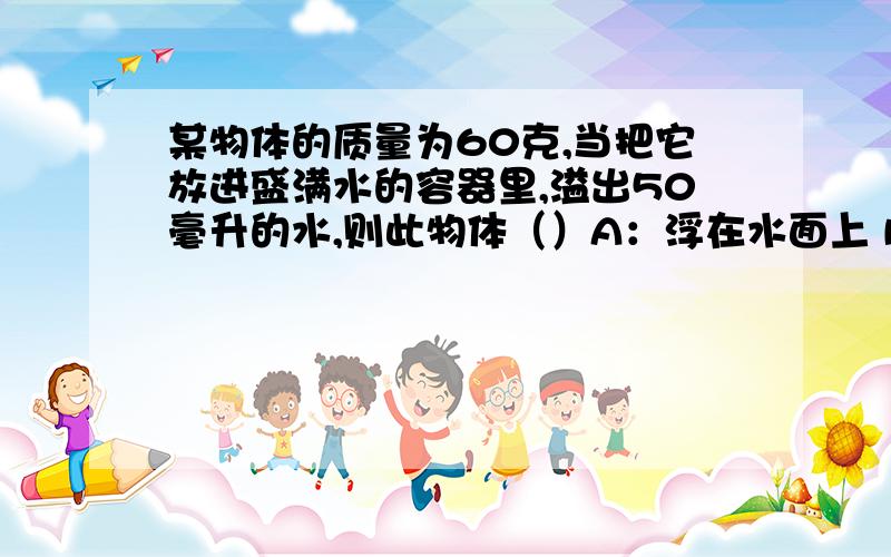 某物体的质量为60克,当把它放进盛满水的容器里,溢出50毫升的水,则此物体（）A：浮在水面上 B:沉到容器底部 C:悬浮在水中 D：无法判断