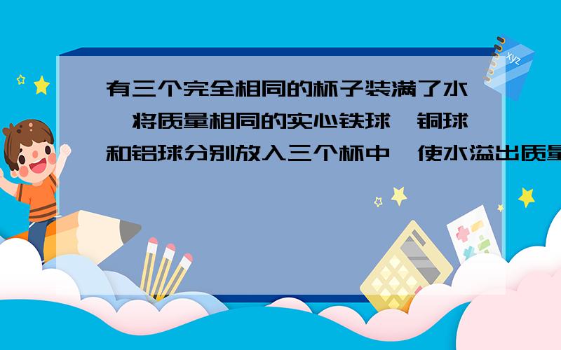 有三个完全相同的杯子装满了水,将质量相同的实心铁球,铜球和铝球分别放入三个杯中,使水溢出质量最少的是