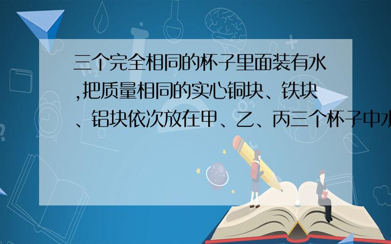 三个完全相同的杯子里面装有水,把质量相同的实心铜块、铁块、铝块依次放在甲、乙、丙三个杯子中水面恰好相平,原来装水最多的杯子是 （ ）A．甲杯 B．乙杯 C．丙杯 D．原来装水一样多