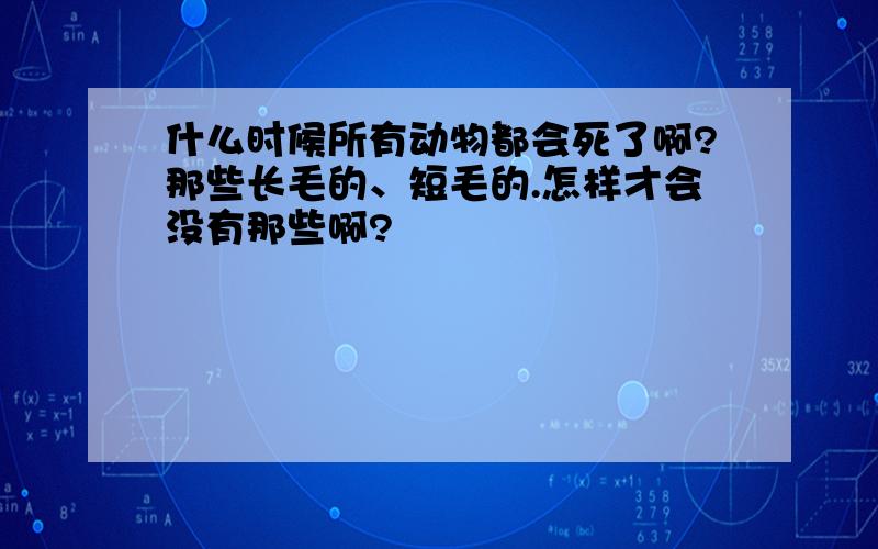 什么时候所有动物都会死了啊?那些长毛的、短毛的.怎样才会没有那些啊?