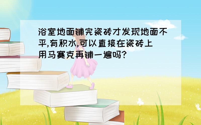 浴室地面铺完瓷砖才发现地面不平,有积水,可以直接在瓷砖上用马赛克再铺一遍吗?