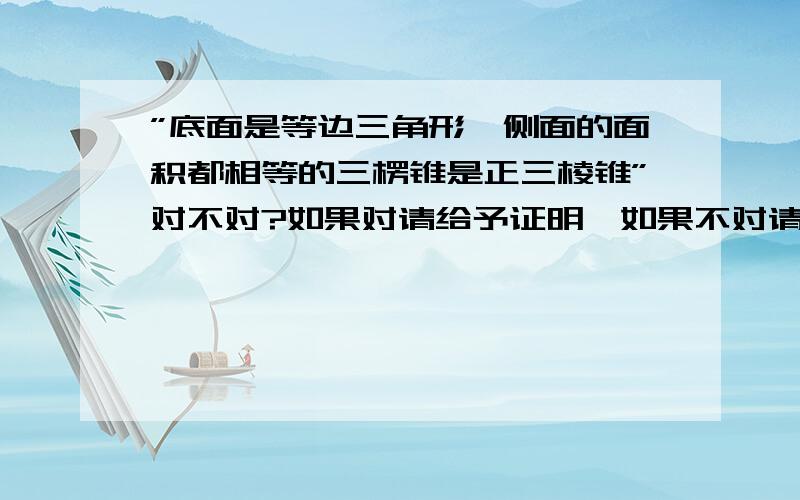 ”底面是等边三角形,侧面的面积都相等的三楞锥是正三棱锥”对不对?如果对请给予证明,如果不对请举出反例