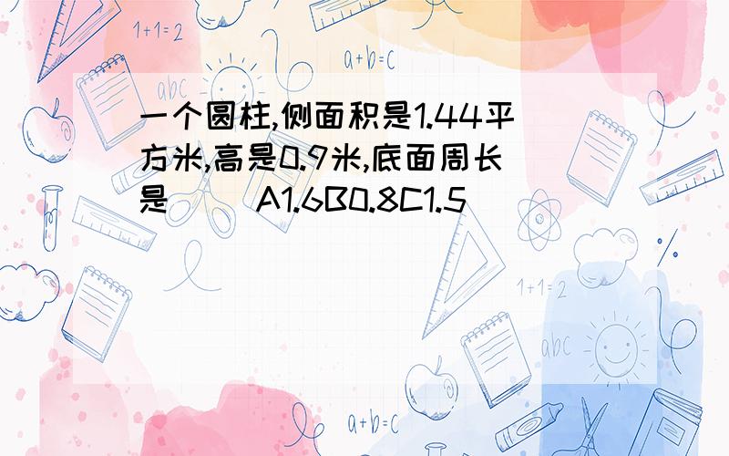 一个圆柱,侧面积是1.44平方米,高是0.9米,底面周长是（ ）A1.6B0.8C1.5