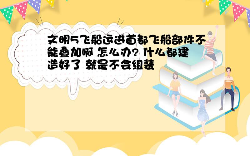 文明5飞船运进首都飞船部件不能叠加啊 怎么办? 什么都建造好了 就是不会组装