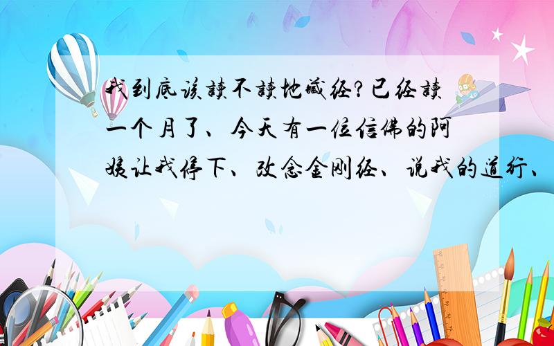 我到底该读不读地藏经?已经读一个月了、今天有一位信佛的阿姨让我停下、改念金刚经、说我的道行、福报都不够、度不了他们、我该怎么办、我好困惑、她说真正的出家人也未必度的了、