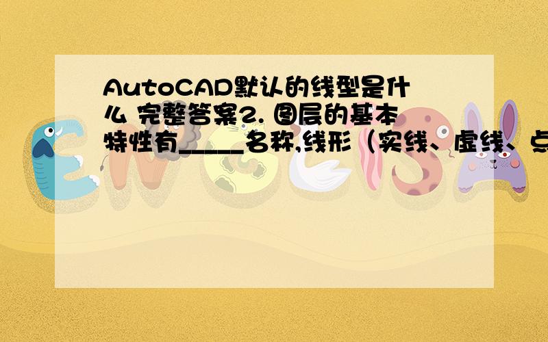 AutoCAD默认的线型是什么 完整答案2. 图层的基本特性有_____名称,线形（实线、虚线、点划线）,颜色,线宽（线的宽窄）,可见状态,冻结状态,锁定状态,等等_____、___________、____________、__________和