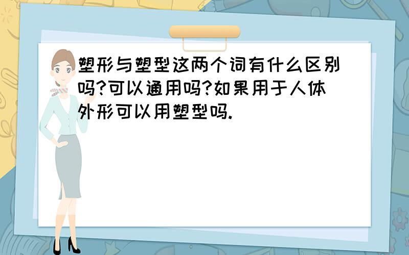 塑形与塑型这两个词有什么区别吗?可以通用吗?如果用于人体外形可以用塑型吗.