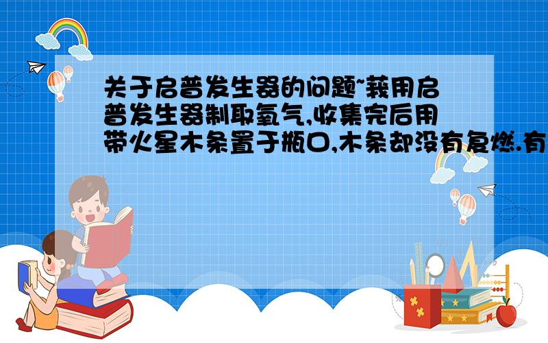 关于启普发生器的问题~莪用启普发生器制取氧气,收集完后用带火星木条置于瓶口,木条却没有复燃.有那哪些原因?