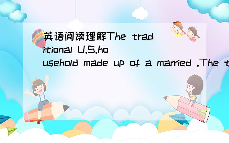 英语阅读理解The traditional U.S.household made up of a married .The traditional U.S.household made up of a married couple with children has become less and less,a reflection of more women working and a view that marriage is not always desirable