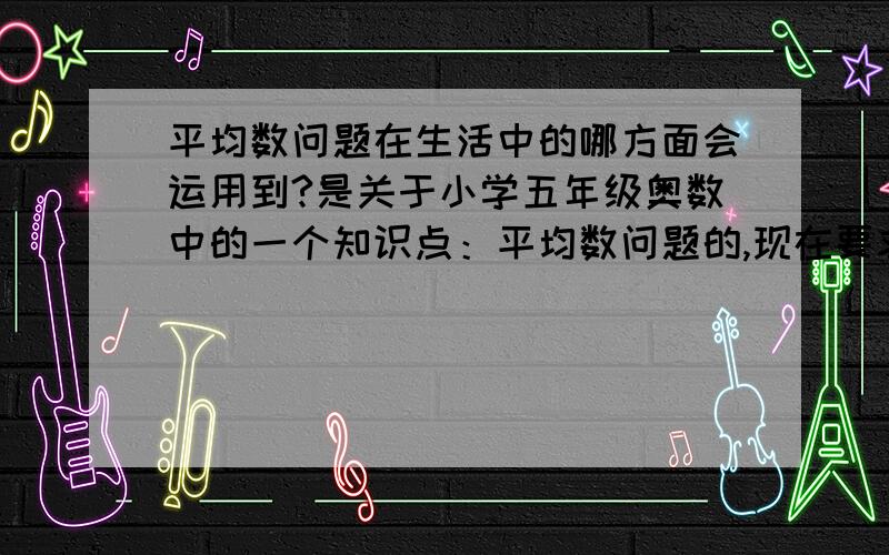 平均数问题在生活中的哪方面会运用到?是关于小学五年级奥数中的一个知识点：平均数问题的,现在要求生活中有哪些平均数问题,要关于旅游的,不要太幼稚了,小学五奶奶级的水平.