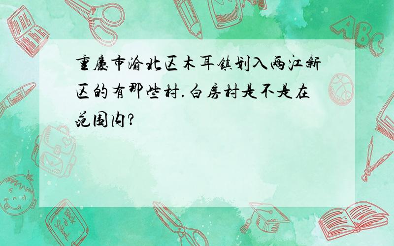 重庆市渝北区木耳镇划入两江新区的有那些村.白房村是不是在范围内?