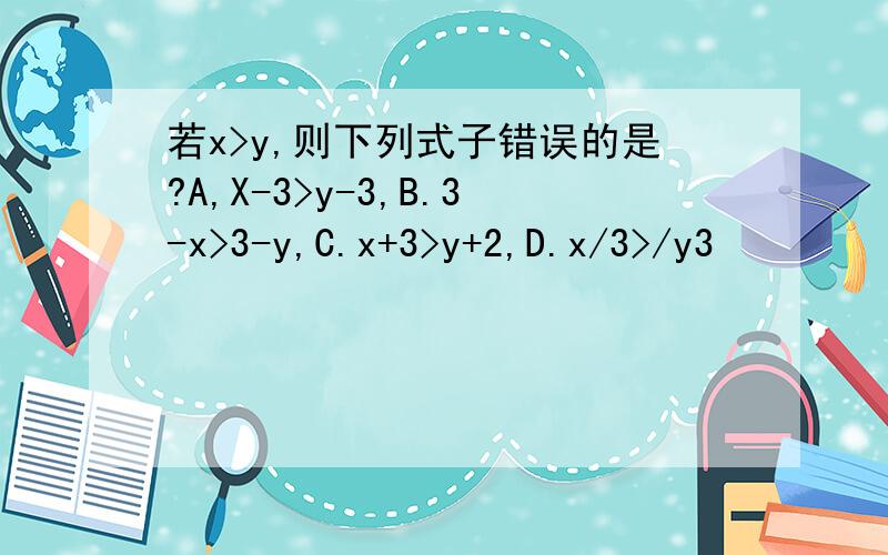 若x>y,则下列式子错误的是?A,X-3>y-3,B.3-x>3-y,C.x+3>y+2,D.x/3>/y3