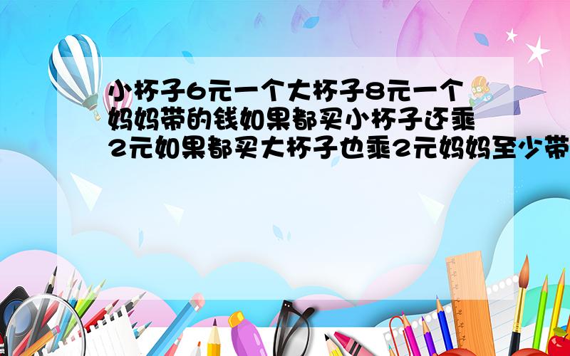 小杯子6元一个大杯子8元一个妈妈带的钱如果都买小杯子还乘2元如果都买大杯子也乘2元妈妈至少带了多少钱