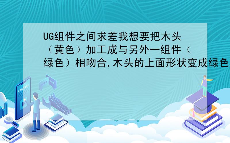 UG组件之间求差我想要把木头（黄色）加工成与另外一组件（绿色）相吻合,木头的上面形状变成绿色的底面一样,不知道用是办法能做到,