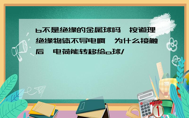 b不是绝缘的金属球吗,按道理绝缘物体不导电啊,为什么接触后,电荷能转移给a球/>