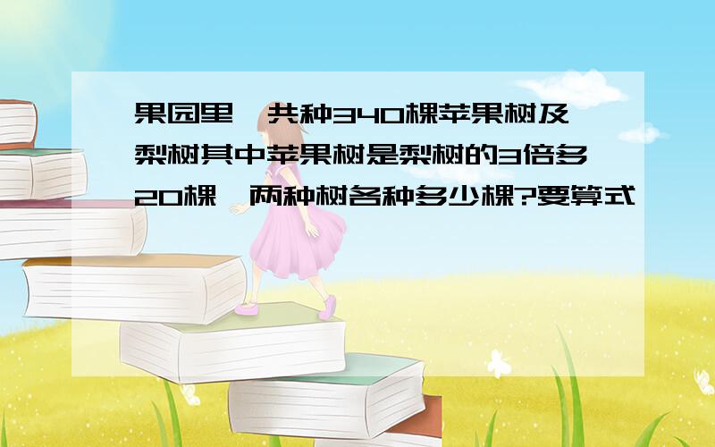 果园里一共种340棵苹果树及梨树其中苹果树是梨树的3倍多20棵,两种树各种多少棵?要算式