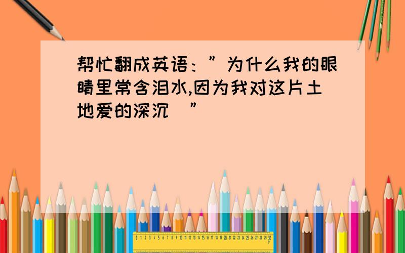 帮忙翻成英语：”为什么我的眼睛里常含泪水,因为我对这片土地爱的深沉．”