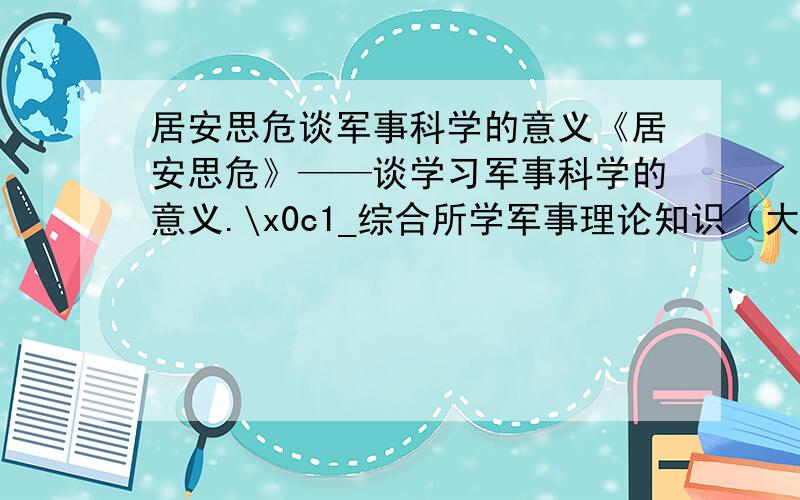 居安思危谈军事科学的意义《居安思危》——谈学习军事科学的意义.\x0c1_综合所学军事理论知识（大学军事）2_结合自身体会3_不少于一千字