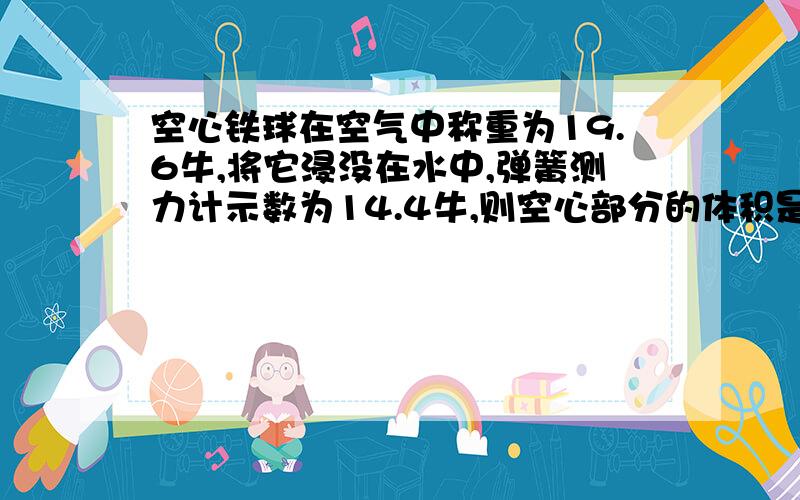 空心铁球在空气中称重为19.6牛,将它浸没在水中,弹簧测力计示数为14.4牛,则空心部分的体积是?