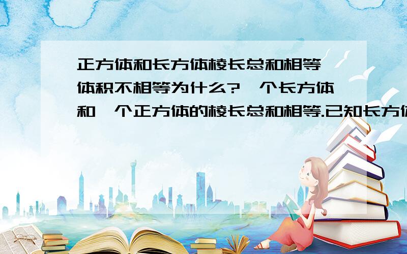 正方体和长方体棱长总和相等,体积不相等为什么?一个长方体和一个正方体的棱长总和相等.已知长方体的长、宽、高分别是6dm,5dm,4dm.那么正方体的棱长是多少分米?它们的体积相等吗?棱长总