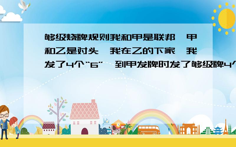 够级烧牌规则我和甲是联邦,甲和乙是对头,我在乙的下家,我发了4个“6”,到甲发牌时发了够级牌4个“J”,甲的对头乙问我是否烧牌,因为我和甲是联邦且甲没有开点我说不烧,于是乙上4个“Q”