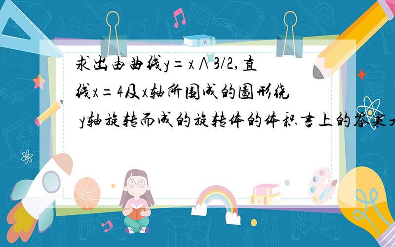 求出由曲线y=x∧3/2,直线x=4及x轴所围成的图形绕 y轴旋转而成的旋转体的体积书上的答案是v=∫（0,4）2πxf（x）=512π/7,我的则是V = ∫(0,8) π[4^2 - [(³√y)^2] dy .