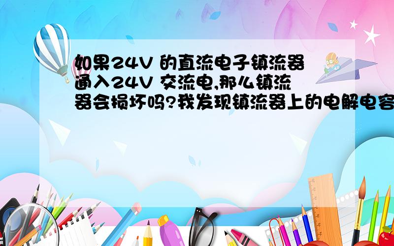 如果24V 的直流电子镇流器通入24V 交流电,那么镇流器会损坏吗?我发现镇流器上的电解电容爆炸了同时一些其他的元器件也坏了,电解电容的耐压值50V 220UF,从这里判断似乎交流变换为直流后的